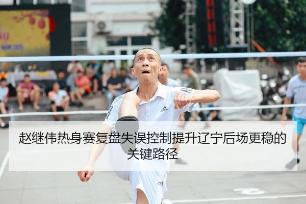 赵继伟热身赛复盘失误控制提升辽宁后场更稳的关键路径